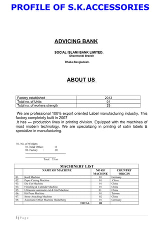 PROFILE OF S.K.ACCESSORIES
ADVICING BANK
SOCIAL ISLAMI BANK LIMITED.
Dhanmondi Branch
Dhaka,Bangladesh.
ABOUT US
Factory established 2013
Total no. of Units 01
Total no. of workers strength 33
We are professional 100% export oriented Label manufacturing industry. This
factory completely built in 2007
.It has --- production lines in printing division. Equipped with the machines of
most modern technology. We are specializing in printing of satin labels &
specialize in manufacturing.
01. No. of Workers:
01. Head Office: 13
02. Factory : 20
---------------------------------------------
Total: 33 no
MACHINERY LIST
NAME OF MACHINE NO OF
MACHINE
COUNTRY
ORIGIN
01. Kord Machine 01 Germany
02. Paper Cutting Machine 01 China
03. Die Cut Machine 01 China
04. Finishing & Calendar Machine 01 China
05. Ultrasonic automatic cut & fold Machine 01 China
06. Hit Press Machine 01 Taiwan
07. Stone Attaching Machine 02 China
08. Automatic Offset Machine Heidelberg 01 Germany
TOTAL 08
3 | P a g e
 