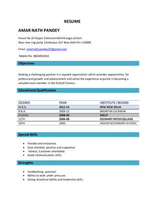 RESUME
AMAR NATH PANDEY
House No.10 Rajpur Extension behind yoga ashram
Near new cng pump Chattarpur DLF New Delhi Pin 110068
Email. amarnath.pandey25@gmail.com
Mobile No. 8826943263
Objectives
Seeking a challenging position in a reputed organization which provides opportunities for
professional growth and advancement and utilize the experience acquired in becoming a
valuable team member in the field of Finance..
Educational Qualification
DEGREE YEAR INSTITUTE/BOARD
M.B.A. 2012-14 IIPM NEW DELHI
B.B.A. 2009-12 BBDNITM LUCKNOW
O’LEVEL 2008-09 NIELIT
12TH 2006-08 SEEMANT INTER COLLAGE
10TH 2006 HIGHER SECONDARY SCHOOL
Special Skills
 Flexible and Innovative.
 Goal oriented, positive and supportive.
 Honest, Customer orientated.
 Good communication skills.
Strengths
 Hardworking, punctual.
 Ability to work under pressure.
 Strong Analytical ability and leadership skills.
 