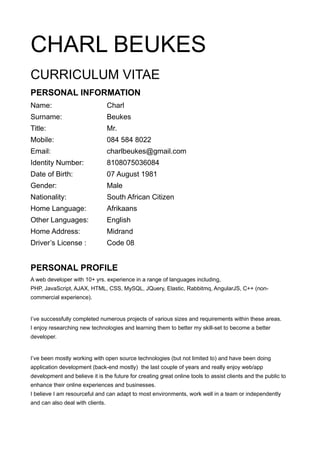 CHARL BEUKES
CURRICULUM VITAE
PERSONAL INFORMATION
Name: Charl
Surname: Beukes
Title: Mr.
Mobile: 084 584 8022
Email: charlbeukes@gmail.com
Identity Number: 8108075036084
Date of Birth: 07 August 1981
Gender: Male
Nationality: South African Citizen
Home Language: Afrikaans
Other Languages: English
Home Address: Midrand
Driver’s License : Code 08
PERSONAL PROFILE
A web developer with 10+ yrs. experience in a range of languages including,
PHP, JavaScript, AJAX, HTML, CSS, MySQL, JQuery, Elastic, Rabbitmq, AngularJS, C++ (non-
commercial experience).
I’ve successfully completed numerous projects of various sizes and requirements within these areas.
I enjoy researching new technologies and learning them to better my skill-set to become a better
developer.
I’ve been mostly working with open source technologies (but not limited to) and have been doing
application development (back-end mostly) the last couple of years and really enjoy web/app
development and believe it is the future for creating great online tools to assist clients and the public to
enhance their online experiences and businesses.
I believe I am resourceful and can adapt to most environments, work well in a team or independently
and can also deal with clients.
 