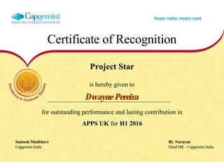Certificate of Recognition
Project Star
is hereby given to
Dwayne Pereira
for outstanding performance and lasting contribution in
APPS UK for H1 2016
Santosh Madbhavi BL Narayan
Capgemini India Head HR - Capgemini India
  
 