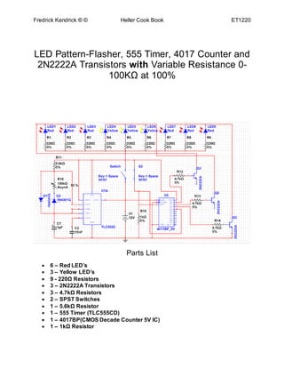 Fredrick Kendrick ® © Heller Cook Book ET1220
LED Pattern-Flasher, 555 Timer, 4017 Counter and
2N2222A Transistors with Variable Resistance 0-
100KΩ at 100%
Parts List
 6 – Red LED’s
 3 – Yellow LED’s
 9 - 220Ω Resistors
 3 – 2N2222A Transistors
 3 – 4.7kΩ Resistors
 2 – SPST Switches
 1 – 5.6kΩ Resistor
 1 – 555 Timer (TLC555CD)
 1 – 4017BP(CMOS Decade Counter 5V IC)
 1 – 1kΩ Resistor
 