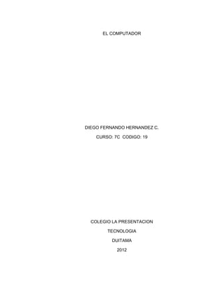 EL COMPUTADOR




DIEGO FERNANDO HERNANDEZ C.

    CURSO: 7C CODIGO: 19




  COLEGIO LA PRESENTACION

        TECNOLOGIA

          DUITAMA

            2012
 