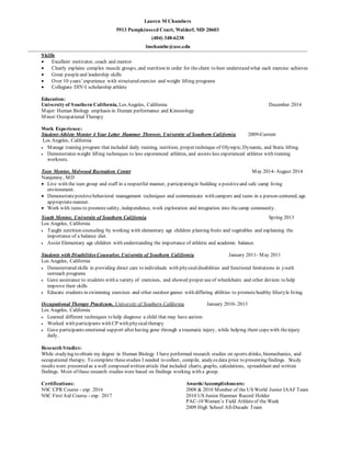 Lauren M Chambers 
5913 Pumpkinseed Court, Waldorf, MD 20603 
(404) 348-6238 
lmchambe@usc.edu 
Skills 
 Excellent motivator, coach and mentor 
 Clearly explains complex muscle groups, and nutrition in order for the client to best understand what each exercise achieves 
 Great people and leadership skills 
 Over 10 y ears’ exp erience with structured exercise and weight lifting programs 
 Collegiate DIV-I scholarship athlete 
Education: 
University of Southern California, Los Angeles, California December 2014 
Major: Human Biology emphasis in Human performance and Kinesiology 
Minor: Occupational Therapy 
Work Experience: 
Student-Athlete Mentor 4 Year Letter Hammer Thrower, University of Southern California 2009-Current 
Los Angeles, California 
 Manage training program that included daily running, nutrition, proper technique of Olympic, Dynamic, and Static lifting. 
 Demonstrates weight lifting techniques to less experienced athletes, and assists less experienced athletes with training 
workouts. 
Teen Mentor, Melwood Recreation Center May 2014- August 2014 
Nanjemoy, MD 
 Live with the teen group and staff in a respectful manner, participating in building a positive and safe camp living 
environment. 
 Demonstrate positive behavioral management techniques and communicate with campers and teens in a person-centered, age 
appropriate manner. 
 Work with teens to promote safety, independence, work exploration and integration into the camp community. 
Youth Mentor, University of Southern California Spring 2013 
Los Angeles, California 
 Taught nutrition counseling by working with elementary age children planting fruits and vegetables and explaining the 
importance of a balance diet. 
 Assist Elementary age children with understanding the importance of athletic and academic balance. 
Students with Disabilities Counselor, University of Southern California January 2011- May 2011 
Los Angeles, California 
 Demonstrated skills in providing direct care to individuals with physical disabilities and functional limitations in youth 
outreach programs 
 Gave assistance to students with a variety of exercises, and showed proper use of wheelchairs and other devices to help 
improve their skills 
 Educate students in swimming exercises and other outdoor games with differing abilities to promote healthy lifestyle living. 
Occupational Therapy Practicum, University of Southern California January 2010- 2013 
Los Angeles, California 
 Learned different techniques to help diagnose a child that may have autism 
 Worked with participants with CP with physical therapy 
 Gave participants emotional support after having gone through a traumatic injury, while helping them cope with the injury 
daily. 
Research Studies: 
While studying to obtain my degree in Human Biology I have performed research studies on sports drinks, biomechanics, and 
occupational therapy. To complete these studies I needed to collect, compile, analyze data prior to presenting findings. Study 
results were presented as a well composed written article that included charts, graphs, calculations, spreadsheet and written 
findings. Most of these research studies were based on findings working with a group. 
Certifications: 
NSC CPR Course - exp. 2016 
NSC First Aid Course - exp. 2017 
Awards/Accomplishments: 
2008 & 2010 Member of the US World Junior IAAF Team 
2010 US Junior Hammer Record Holder 
PAC-10 Women’s Field Athlete of the Week 
2009 High School All-Decade Team 
 