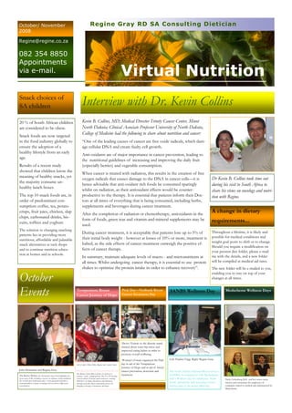 Virtual Nutrition
Kevin B. Collins, MD; Medical Director Trinity Cancer Center, Minot
North Dakota; Clinical Associate Professor University of North Dakota,
College of Medicine had the following to share about nutrition and cancer:
“One of the leading causes of cancer are free oxide radicals, which dam-
age cellular DNA and create faulty cell growth.
Anti-oxidants are of major importance in cancer prevention, leading to
the nutritional guidelines of increasing and improving the daily fruit
(especially berries) and vegetable consumption.
When cancer is treated with radiation, this results in the creation of free
oxygen radicals that causes damage to the DNA in cancer cells—it is
hence advisable that anti-oxidant rich foods be consumed sparingly
whilst on radiation, as their antioxidant effects would be counter-
productive to the therapy. It is essential that patients inform their Doc-
tors at all times of everything that is being consumed, including herbs,
supplements and beverages during cancer treatment.
After the completion of radiation or chemotherapy, antioxidants in the
form of foods, green teas and vitamin-and-mineral supplements may be
used.
During cancer treatment, it is acceptable that patients lose up to 5% of
their initial body weight - however at losses of 10% or more, treatment is
halted, as the side effects of cancer treatment outweigh the positive ef-
fects of cancer therapy.
In summary, maintain adequate levels of macro - and micronutrients at
all times. Whilst undergoing cancer therapy, it is essential to use protein
shakes to optimize the protein intake in order to enhance recovery”.
Interview with Dr. Kevin Collins
October
Events
Regine Gray RD SA Consulting DieticianOctober/ November
2008
Regine@regine.co.za
082 354 8850
Appointments
via e-mail.
John Demartini and Regine Gray
Left to right: Lillian Dube, Regine and Annelie Saker.
Above: Visitors to the dietetic stand
chatted about waist hip ratios and
improved eating habits in order to
promote overall wellbeing.
Woman’s Forum organized the Pink
day in aid of the Temptations
Journey of Hope and in aid of breast
cancer prevention, detection and
treatment.
Left: Pauline Fogg. Right: Regine Gray.
The South African National Blood services
(SANBS), in conjunction with Medscheme,
held a Wellness day for employees. Nutri-
tional, optometric and screening services
formed part of the action-filled day.
Temptations Breast
Cancer Journey of Hope
The Breast Cancer Ride is about 12 survivors, 1
journey, 1 goal—bringing hope. The 10—18 October
event involved 12 breast cancer survivors cruising
2000 km’s on Harley-Davidsons and Hummers
through rural and urban communities across SA,
bringing a message of awareness and hope.
Pink Day—Nedbank Breast
Cancer Awareness Day
SANBS Wellness Day
The Riches Within: Dr. Demartini’s latest book highlights the
seven areas of life, including a section on wellness, which underlines
the seventh area of physical values. A low glycaemic load diet is
recommended as a means of staying well, as well as a high water
consumption.
Medscheme Wellness Days
Dr Kevin B. Collins took time out
during his visit to South Africa to
share his views on oncology and nutri-
tion with Regine.
20 % of South African children
are considered to be obese.
Snack foods are now targeted
in the food industry globally to
ensure the adoption of a
healthy lifestyle from an early
age.
Results of a recent study
showed that children know the
meaning of healthy snacks, yet
the majority consume un-
healthy lunch boxes.
The top 10 snack foods are, in
order of predominant con-
sumption: coffee, tea, potato
crisps, fruit juice, chicken, slap
chips, carbonated drinks, bis-
cuits, toffees and yoghurt.
The solution to changing snacking
patterns lies in providing more
nutritious, affordable and palatable
snack alternatives at tuck shops
and to continue nutrition educa-
tion at homes and in schools.
Nicky Liebenberg (left) and her teams create
interest and excitement for employees of
companies linked to medical aids administered by
Medscheme.
Snack choices of
SA children
A change in dietary
requirements...
Throughout a lifetime, it is likely and
possible for medical conditions and
weight goal posts to shift or to change.
Should you require a modification on
your present diet folder, please e-mail
me with the details, and a new folder
will be compiled at medical aid rates.
The new folder will be e-mailed to you,
enabling you to stay on top of your
changes at all times.
 