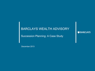 BARCLAYS WEALTH ADVISORY
Succession Planning: A Case Study
December 2013
 