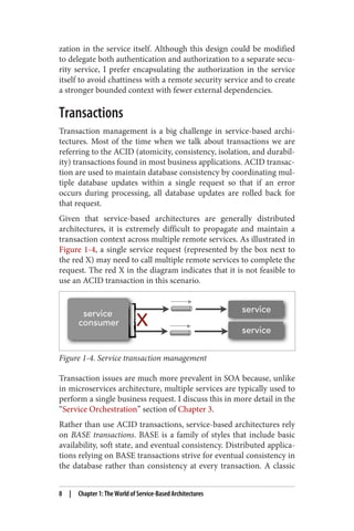 zation in the service itself. Although this design could be modified
to delegate both authentication and authorization to a separate secu‐
rity service, I prefer encapsulating the authorization in the service
itself to avoid chattiness with a remote security service and to create
a stronger bounded context with fewer external dependencies.
Transactions
Transaction management is a big challenge in service-based archi‐
tectures. Most of the time when we talk about transactions we are
referring to the ACID (atomicity, consistency, isolation, and durabil‐
ity) transactions found in most business applications. ACID transac‐
tion are used to maintain database consistency by coordinating mul‐
tiple database updates within a single request so that if an error
occurs during processing, all database updates are rolled back for
that request.
Given that service-based architectures are generally distributed
architectures, it is extremely difficult to propagate and maintain a
transaction context across multiple remote services. As illustrated in
Figure 1-4, a single service request (represented by the box next to
the red X) may need to call multiple remote services to complete the
request. The red X in the diagram indicates that it is not feasible to
use an ACID transaction in this scenario.
Figure 1-4. Service transaction management
Transaction issues are much more prevalent in SOA because, unlike
in microservices architecture, multiple services are typically used to
perform a single business request. I discuss this in more detail in the
“Service Orchestration” section of Chapter 3.
Rather than use ACID transactions, service-based architectures rely
on BASE transactions. BASE is a family of styles that include basic
availability, soft state, and eventual consistency. Distributed applica‐
tions relying on BASE transactions strive for eventual consistency in
the database rather than consistency at every transaction. A classic
8 | Chapter 1: The World of Service-Based Architectures
 