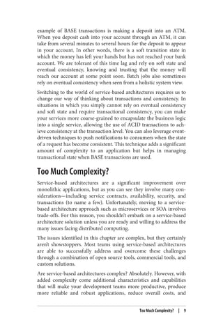 example of BASE transactions is making a deposit into an ATM.
When you deposit cash into your account through an ATM, it can
take from several minutes to several hours for the deposit to appear
in your account. In other words, there is a soft transition state in
which the money has left your hands but has not reached your bank
account. We are tolerant of this time lag and rely on soft state and
eventual consistency, knowing and trusting that the money will
reach our account at some point soon. Batch jobs also sometimes
rely on eventual consistency when seen from a holistic system view.
Switching to the world of service-based architectures requires us to
change our way of thinking about transactions and consistency. In
situations in which you simply cannot rely on eventual consistency
and soft state and require transactional consistency, you can make
your services more coarse-grained to encapsulate the business logic
into a single service, allowing the use of ACID transactions to ach‐
ieve consistency at the transaction level. You can also leverage event-
driven techniques to push notifications to consumers when the state
of a request has become consistent. This technique adds a significant
amount of complexity to an application but helps in managing
transactional state when BASE transactions are used.
Too Much Complexity?
Service-based architectures are a significant improvement over
monolithic applications, but as you can see they involve many con‐
siderations—including service contracts, availability, security, and
transactions (to name a few). Unfortunately, moving to a service-
based architecture approach such as microservices or SOA involves
trade-offs. For this reason, you shouldn’t embark on a service-based
architecture solution unless you are ready and willing to address the
many issues facing distributed computing.
The issues identified in this chapter are complex, but they certainly
aren’t showstoppers. Most teams using service-based architectures
are able to successfully address and overcome these challenges
through a combination of open source tools, commercial tools, and
custom solutions.
Are service-based architectures complex? Absolutely. However, with
added complexity come additional characteristics and capabilities
that will make your development teams more productive, produce
more reliable and robust applications, reduce overall costs, and
Too Much Complexity? | 9
 