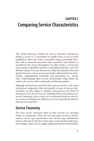 CHAPTER 2
Comparing Service Characteristics
The OASIS Reference Model for Service Oriented Architecture
defines a service as “a mechanism to enable access to one or more
capabilities, where the access is provided using a prescribed inter‐
face and is exercised consistent with constraints and policies as
specified by the service description.” In other words, a service has
some business capabilities and has a well-defined interface and well-
defined contract to access that service. What this definition does not
specify, however, is how services are further defined based on classi‐
fication, organizational ownership, and granularity (i.e., service
size). Understanding these service characteristics helps define the
context of a service within a particular architecture pattern.
Although microservices and SOA both rely on services as the main
architecture component, they vary greatly in terms of service char‐
acteristics. In this chapter I compare microservices and SOA by
focusing on how the services are classified within each pattern (i.e.,
service taxonomy), how services are coordinated based on the ser‐
vice owner, and finally the difference in service granularity between
microservices and SOA.
Service Taxonomy
The term service taxonomy refers to how services are classified
within an architecture. There are two basic types of service classifi‐
cations—service type and business area. Service type classification
refers to the type of role the service plays in the overall architecture.
For example, some services might implement business functionality,
11
 