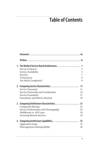 Table of Contents
Foreword. . . . . . . . . . . . . . . . . . . . . . . . . . . . . . . . . . . . . . . . . . . . . . . . . . vii
Preface. . . . . . . . . . . . . . . . . . . . . . . . . . . . . . . . . . . . . . . . . . . . . . . . . . . . ix
1. The World of Service-Based Architectures. . . . . . . . . . . . . . . . . . . . . . . 1
Service Contracts 2
Service Availability 5
Security 7
Transactions 8
Too Much Complexity? 9
2. Comparing Service Characteristics. . . . . . . . . . . . . . . . . . . . . . . . . . . . 11
Service Taxonomy 11
Service Ownership and Coordination 14
Service Granularity 17
Granularity and Pattern Selection 19
3. Comparing Architecture Characteristics. . . . . . . . . . . . . . . . . . . . . . . . 21
Component Sharing 22
Service Orchestration and Choreography 24
Middleware vs. API Layer 30
Accessing Remote Services 33
4. Comparing Architecture Capabilities. . . . . . . . . . . . . . . . . . . . . . . . . . 35
Application Scope 35
Heterogeneous Interoperability 36
v
 