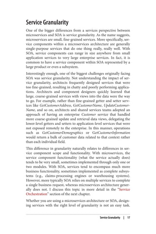 Service Granularity
One of the bigger differences from a services perspective between
microservices and SOA is service granularity. As the name suggests,
microservices are small, fine-grained services. More specifically, ser‐
vice components within a microservices architecture are generally
single-purpose services that do one thing really, really well. With
SOA, service components can range in size anywhere from small
application services to very large enterprise services. In fact, it is
common to have a service component within SOA represented by a
large product or even a subsystem.
Interestingly enough, one of the biggest challenges originally facing
SOA was service granularity. Not understanding the impact of ser‐
vice granularity, architects frequently designed services that were
too fine-grained, resulting in chatty and poorly performing applica‐
tions. Architects and component designers quickly learned that
large, coarse-grained services with views into the data were the way
to go. For example, rather than fine-grained getter and setter serv‐
ices like GetCustomerAddress, GetCustomerName, UpdateCustomer‐
Name, and so on, architects and shared services teams adopted an
approach of having an enterprise Customer service that handled
more coarse-grained update and retrieval data views, delegating the
lower-level getters and setters to application-level services that were
not exposed remotely to the enterprise. In this manner, operations
such as GetCustomerDemographics or GetCustomerInformation
would return a bulk of customer data related to that context rather
than each individual field.
This difference in granularity naturally relates to differences in ser‐
vice component scope and functionality. With microservices, the
service component functionality (what the service actually does)
tends to be very small, sometimes implemented through only one or
two modules. With SOA, services tend to encompass much more
business functionality, sometimes implemented as complete subsys‐
tems (e.g., claims-processing engines or warehousing systems).
However, more typically SOA relies on multiple services to complete
a single business request, whereas microservices architecture gener‐
ally does not. I discuss this topic in more detail in the “Service
Orchestration” section of the next chapter.
Whether you are using a microservices architecture or SOA, design‐
ing services with the right level of granularity is not an easy task.
Service Granularity | 17
 