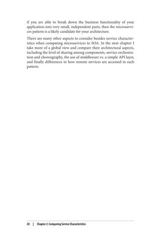 if you are able to break down the business functionality of your
application into very small, independent parts, then the microservi‐
ces pattern is a likely candidate for your architecture.
There are many other aspects to consider besides service character‐
istics when comparing microservices to SOA. In the next chapter I
take more of a global view and compare their architectural aspects,
including the level of sharing among components, service orchestra‐
tion and choreography, the use of middleware vs. a simple API layer,
and finally differences in how remote services are accessed in each
pattern.
20 | Chapter 2: Comparing Service Characteristics
 