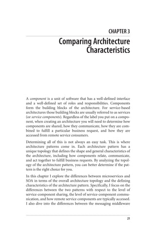 CHAPTER 3
Comparing Architecture
Characteristics
A component is a unit of software that has a well-defined interface
and a well-defined set of roles and responsibilities. Components
form the building blocks of the architecture. For service-based
architectures those building blocks are usually referred to as services
(or service components). Regardless of the label you put on a compo‐
nent, when creating an architecture you will need to determine how
components are shared, how they communicate, how they are com‐
bined to fulfill a particular business request, and how they are
accessed from remote service consumers.
Determining all of this is not always an easy task. This is where
architecture patterns come in. Each architecture pattern has a
unique topology that defines the shape and general characteristics of
the architecture, including how components relate, communicate,
and act together to fulfill business requests. By analyzing the topol‐
ogy of the architecture pattern, you can better determine if the pat‐
tern is the right choice for you.
In this chapter I explore the differences between microservices and
SOA in terms of the overall architecture topology and the defining
characteristics of the architecture pattern. Specifically, I focus on the
differences between the two patterns with respect to the level of
service-component sharing, the level of service-component commu‐
nication, and how remote service components are typically accessed.
I also dive into the differences between the messaging middleware
21
 