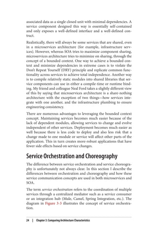associated data as a single closed unit with minimal dependencies. A
service component designed this way is essentially self-contained
and only exposes a well-defined interface and a well-defined con‐
tract.
Realistically, there will always be some services that are shared, even
in a microservices architecture (for example, infrastructure serv‐
ices). However, whereas SOA tries to maximize component sharing,
microservices architecture tries to minimize on sharing, through the
concept of a bounded context. One way to achieve a bounded con‐
text and minimize dependencies in extreme cases is to violate the
Don’t Repeat Yourself (DRY) principle and replicate common func‐
tionality across services to achieve total independence. Another way
is to compile relatively static modules into shared libraries that ser‐
vice components can use in either a compile-time or runtime bind‐
ing. My friend and colleague Neal Ford takes a slightly different view
of this by saying that microservices architecture is a share-nothing
architecture with the exception of two things—how services inte‐
grate with one another, and the infrastructure plumbing to ensure
engineering consistency.
There are numerous advantages to leveraging the bounded context
concept. Maintaining services becomes much easier because of the
lack of dependent modules, allowing services to change and evolve
independent of other services. Deployment becomes much easier as
well because there is less code to deploy and also less risk that a
change made to one module or service will affect other parts of the
application. This in turn creates more-robust applications that have
fewer side effects based on service changes.
Service Orchestration and Choreography
The difference between service orchestration and service choreogra‐
phy is unfortunately not always clear. In this section I describe the
differences between orchestration and choreography and how these
service communication concepts are used in both microservices and
SOA.
The term service orchestration refers to the coordination of multiple
services through a centralized mediator such as a service consumer
or an integration hub (Mule, Camel, Spring Integration, etc.). The
diagram in Figure 3-3 illustrates the concept of service orchestra‐
tion.
24 | Chapter 3: Comparing Architecture Characteristics
 