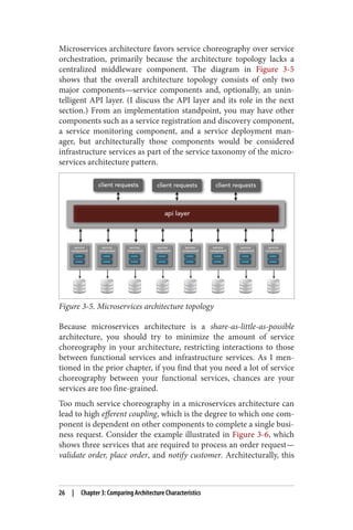 Microservices architecture favors service choreography over service
orchestration, primarily because the architecture topology lacks a
centralized middleware component. The diagram in Figure 3-5
shows that the overall architecture topology consists of only two
major components—service components and, optionally, an unin‐
telligent API layer. (I discuss the API layer and its role in the next
section.) From an implementation standpoint, you may have other
components such as a service registration and discovery component,
a service monitoring component, and a service deployment man‐
ager, but architecturally those components would be considered
infrastructure services as part of the service taxonomy of the micro‐
services architecture pattern.
Figure 3-5. Microservices architecture topology
Because microservices architecture is a share-as-little-as-possible
architecture, you should try to minimize the amount of service
choreography in your architecture, restricting interactions to those
between functional services and infrastructure services. As I men‐
tioned in the prior chapter, if you find that you need a lot of service
choreography between your functional services, chances are your
services are too fine-grained.
Too much service choreography in a microservices architecture can
lead to high efferent coupling, which is the degree to which one com‐
ponent is dependent on other components to complete a single busi‐
ness request. Consider the example illustrated in Figure 3-6, which
shows three services that are required to process an order request—
validate order, place order, and notify customer. Architecturally, this
26 | Chapter 3: Comparing Architecture Characteristics
 
