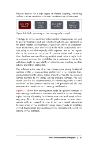 business request has a high degree of efferent coupling, something
architects strive to minimize in most microservices architectures.
Figure 3-6. Order processing service choreography example
This type of service coupling within service choreography can lead
to poor performance and less robust applications. As I discussed in
the prior chapter, since services are generally remote in a microser‐
vices architecture, each service call made while coordinating serv‐
ices using service choreography adds response time to the request
due to the remote-access protocol communication and transport
time. Furthermore, coordinating multiple services for a single busi‐
ness request increases the probability that a particular service in the
call chain might be unavailable or unresponsive, resulting in a less
reliable and robust application.
One solution to the issue of service choreography among functional
services within a microservices architecture is to combine fine-
grained services into a more coarse-grained service. If a fine-grained
service happens to be shared among multiple services, you can
either keep this as a separate service, or—depending on the size and
nature of the functionality—violate the DRY principle and add that
common functionality to each coarse-grained service.
Figure 3-7 shows how moving from three fine-grained services to
one coarse-grained service eliminates the need for service choreog‐
raphy, thereby addressing three issues associated with service chor‐
eography. First, it increases overall performance because fewer
remote calls are needed. Second, it increases overall robustness
because fewer service availability issues occur. Finally, it simplifies
overall development and maintenance by eliminating the need for
remote service contracts.
Service Orchestration and Choreography | 27
 