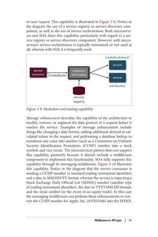 or user request. This capability is illustrated in Figure 3-9. Notice in
the diagram the use of a service registry or service-discovery com‐
ponent, as well as the use of service orchestration. Both microservi‐
ces and SOA share this capability, particularly with regard to a ser‐
vice registry or service-discovery component. However, with micro‐
services service orchestration is typically minimized or not used at
all, whereas with SOA it is frequently used.
Figure 3-9. Mediation and routing capability
Message enhancement describes the capability of the architecture to
modify, remove, or augment the data portion of a request before it
reaches the service. Examples of message enhancement include
things like changing a date format, adding additional derived or cal‐
culated values to the request, and performing a database lookup to
transform one value into another (such as a Committee on Uniform
Security Identification Procedures [CUSIP] number into a stock
symbol, and vice versa). The microservices pattern does not support
this capability, primarily because it doesn’t include a middleware
component to implement this functionality. SOA fully supports this
capability through its messaging middleware. Figure 3-10 illustrates
this capability. Notice in the diagram that the service consumer is
sending a CUSIP number (a standard trading-instrument identifier)
and a date in MM/DD/YY format, whereas the service is expecting a
Stock Exchange Daily Official List (SEDOL) number (another type
of trading instrument identifier), the date in YYYY.MM.DD format,
and the stock symbol (in the event of an equity trade). In this case
the messaging middleware can perform these enhancements to con‐
vert the CUSIP number for Apple, Inc. (037833100) into the SEDOL
Middleware vs. API Layer | 31
 