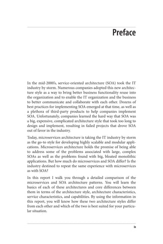 Preface
In the mid-2000’s, service-oriented architecture (SOA) took the IT
industry by storm. Numerous companies adopted this new architec‐
ture style as a way to bring better business functionality reuse into
the organization and to enable the IT organization and the business
to better communicate and collaborate with each other. Dozens of
best practices for implementing SOA emerged at that time, as well as
a plethora of third-party products to help companies implement
SOA. Unfortunately, companies learned the hard way that SOA was
a big, expensive, complicated architecture style that took too long to
design and implement, resulting in failed projects that drove SOA
out of favor in the industry.
Today, microservices architecture is taking the IT industry by storm
as the go-to style for developing highly scalable and modular appli‐
cations. Microservices architecture holds the promise of being able
to address some of the problems associated with large, complex
SOAs as well as the problems found with big, bloated monolithic
applications. But how much do microservices and SOA differ? Is the
industry destined to repeat the same experience with microservices
as with SOA?
In this report I walk you through a detailed comparison of the
microservices and SOA architecture patterns. You will learn the
basics of each of these architectures and core differences between
them in terms of the architecture style, architecture characteristics,
service characteristics, and capabilities. By using the information in
this report, you will know how these two architecture styles differ
from each other and which of the two is best suited for your particu‐
lar situation.
ix
 