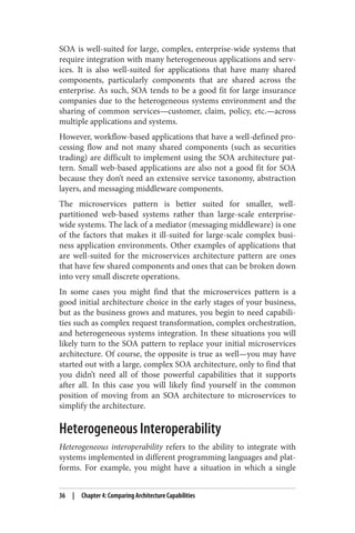 SOA is well-suited for large, complex, enterprise-wide systems that
require integration with many heterogeneous applications and serv‐
ices. It is also well-suited for applications that have many shared
components, particularly components that are shared across the
enterprise. As such, SOA tends to be a good fit for large insurance
companies due to the heterogeneous systems environment and the
sharing of common services—customer, claim, policy, etc.—across
multiple applications and systems.
However, workflow-based applications that have a well-defined pro‐
cessing flow and not many shared components (such as securities
trading) are difficult to implement using the SOA architecture pat‐
tern. Small web-based applications are also not a good fit for SOA
because they don’t need an extensive service taxonomy, abstraction
layers, and messaging middleware components.
The microservices pattern is better suited for smaller, well-
partitioned web-based systems rather than large-scale enterprise-
wide systems. The lack of a mediator (messaging middleware) is one
of the factors that makes it ill-suited for large-scale complex busi‐
ness application environments. Other examples of applications that
are well-suited for the microservices architecture pattern are ones
that have few shared components and ones that can be broken down
into very small discrete operations.
In some cases you might find that the microservices pattern is a
good initial architecture choice in the early stages of your business,
but as the business grows and matures, you begin to need capabili‐
ties such as complex request transformation, complex orchestration,
and heterogeneous systems integration. In these situations you will
likely turn to the SOA pattern to replace your initial microservices
architecture. Of course, the opposite is true as well—you may have
started out with a large, complex SOA architecture, only to find that
you didn’t need all of those powerful capabilities that it supports
after all. In this case you will likely find yourself in the common
position of moving from an SOA architecture to microservices to
simplify the architecture.
Heterogeneous Interoperability
Heterogeneous interoperability refers to the ability to integrate with
systems implemented in different programming languages and plat‐
forms. For example, you might have a situation in which a single
36 | Chapter 4: Comparing Architecture Capabilities
 