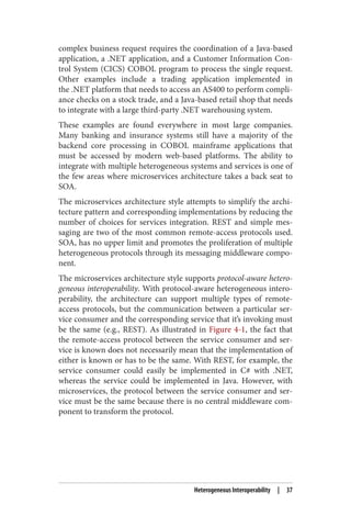 complex business request requires the coordination of a Java-based
application, a .NET application, and a Customer Information Con‐
trol System (CICS) COBOL program to process the single request.
Other examples include a trading application implemented in
the .NET platform that needs to access an AS400 to perform compli‐
ance checks on a stock trade, and a Java-based retail shop that needs
to integrate with a large third-party .NET warehousing system.
These examples are found everywhere in most large companies.
Many banking and insurance systems still have a majority of the
backend core processing in COBOL mainframe applications that
must be accessed by modern web-based platforms. The ability to
integrate with multiple heterogeneous systems and services is one of
the few areas where microservices architecture takes a back seat to
SOA.
The microservices architecture style attempts to simplify the archi‐
tecture pattern and corresponding implementations by reducing the
number of choices for services integration. REST and simple mes‐
saging are two of the most common remote-access protocols used.
SOA, has no upper limit and promotes the proliferation of multiple
heterogeneous protocols through its messaging middleware compo‐
nent.
The microservices architecture style supports protocol-aware hetero‐
geneous interoperability. With protocol-aware heterogeneous intero‐
perability, the architecture can support multiple types of remote-
access protocols, but the communication between a particular ser‐
vice consumer and the corresponding service that it’s invoking must
be the same (e.g., REST). As illustrated in Figure 4-1, the fact that
the remote-access protocol between the service consumer and ser‐
vice is known does not necessarily mean that the implementation of
either is known or has to be the same. With REST, for example, the
service consumer could easily be implemented in C# with .NET,
whereas the service could be implemented in Java. However, with
microservices, the protocol between the service consumer and ser‐
vice must be the same because there is no central middleware com‐
ponent to transform the protocol.
Heterogeneous Interoperability | 37
 