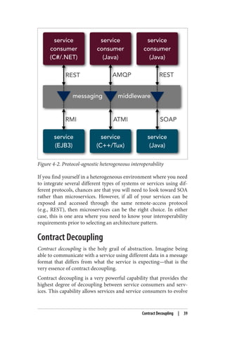 Figure 4-2. Protocol-agnostic heterogeneous interoperability
If you find yourself in a heterogeneous environment where you need
to integrate several different types of systems or services using dif‐
ferent protocols, chances are that you will need to look toward SOA
rather than microservices. However, if all of your services can be
exposed and accessed through the same remote-access protocol
(e.g., REST), then microservices can be the right choice. In either
case, this is one area where you need to know your interoperability
requirements prior to selecting an architecture pattern.
Contract Decoupling
Contract decoupling is the holy grail of abstraction. Imagine being
able to communicate with a service using different data in a message
format that differs from what the service is expecting—that is the
very essence of contract decoupling.
Contract decoupling is a very powerful capability that provides the
highest degree of decoupling between service consumers and serv‐
ices. This capability allows services and service consumers to evolve
Contract Decoupling | 39
 