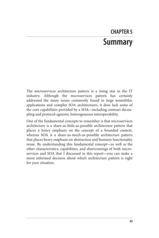 CHAPTER 5
Summary
The microservices architecture pattern is a rising star in the IT
industry. Although the microservices pattern has certainly
addressed the many issues commonly found in large monolithic
applications and complex SOA architectures, it does lack some of
the core capabilities provided by a SOA—including contract decou‐
pling and protocol-agnostic heterogeneous interoperability.
One of the fundamental concepts to remember is that microservices
architecture is a share-as-little-as-possible architecture pattern that
places a heavy emphasis on the concept of a bounded context,
whereas SOA is a share-as-much-as-possible architecture pattern
that places heavy emphasis on abstraction and business functionality
reuse. By understanding this fundamental concept—as well as the
other characteristics, capabilities, and shortcomings of both micro‐
services and SOA that I discussed in this report—you can make a
more informed decision about which architecture pattern is right
for your situation.
For more information about microservices, SOA, and distributed
architecture in general, you can view Service-Based Architectures:
Structure, Engineering Practices, and Migration (O’Reilly video) by
Neal Ford and Mark Richards.
For an excellent in-depth look at microservices, I highly recommend
Sam Newman’s book Building Microservices (O’Reilly).
Finally, for more information about messaging as it relates to
service-based architectures for both microservices and SOA, you
43
 