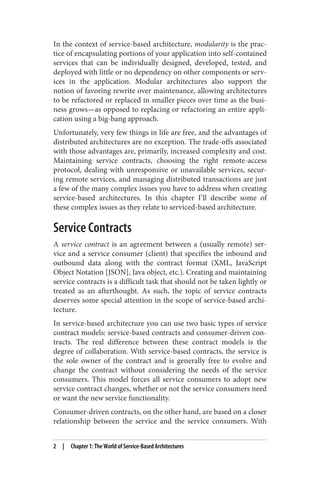 In the context of service-based architecture, modularity is the prac‐
tice of encapsulating portions of your application into self-contained
services that can be individually designed, developed, tested, and
deployed with little or no dependency on other components or serv‐
ices in the application. Modular architectures also support the
notion of favoring rewrite over maintenance, allowing architectures
to be refactored or replaced in smaller pieces over time as the busi‐
ness grows—as opposed to replacing or refactoring an entire appli‐
cation using a big-bang approach.
Unfortunately, very few things in life are free, and the advantages of
distributed architectures are no exception. The trade-offs associated
with those advantages are, primarily, increased complexity and cost.
Maintaining service contracts, choosing the right remote-access
protocol, dealing with unresponsive or unavailable services, secur‐
ing remote services, and managing distributed transactions are just
a few of the many complex issues you have to address when creating
service-based architectures. In this chapter I’ll describe some of
these complex issues as they relate to serviced-based architecture.
Service Contracts
A service contract is an agreement between a (usually remote) ser‐
vice and a service consumer (client) that specifies the inbound and
outbound data along with the contract format (XML, JavaScript
Object Notation [JSON], Java object, etc.). Creating and maintaining
service contracts is a difficult task that should not be taken lightly or
treated as an afterthought. As such, the topic of service contracts
deserves some special attention in the scope of service-based archi‐
tecture.
In service-based architecture you can use two basic types of service
contract models: service-based contracts and consumer-driven con‐
tracts. The real difference between these contract models is the
degree of collaboration. With service-based contracts, the service is
the sole owner of the contract and is generally free to evolve and
change the contract without considering the needs of the service
consumers. This model forces all service consumers to adopt new
service contract changes, whether or not the service consumers need
or want the new service functionality.
Consumer-driven contracts, on the other hand, are based on a closer
relationship between the service and the service consumers. With
2 | Chapter 1: The World of Service-Based Architectures
 