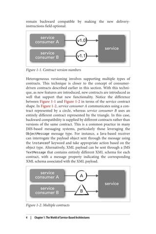 remain backward compatible by making the new delivery-
instructions field optional.
Figure 1-1. Contract version numbers
Heterogeneous versioning involves supporting multiple types of
contracts. This technique is closer to the concept of consumer-
driven contracts described earlier in this section. With this techni‐
que, as new features are introduced, new contracts are introduced as
well that support that new functionality. Notice the difference
between Figure 1-1 and Figure 1-2 in terms of the service contract
shape. In Figure 1-2, service consumer A communicates using a con‐
tract represented by a circle, whereas service consumer B uses an
entirely different contract represented by the triangle. In this case,
backward compatibility is supplied by different contracts rather than
versions of the same contract. This is a common practice in many
JMS-based messaging systems, particularly those leveraging the
ObjectMessage message type. For instance, a Java-based receiver
can interrogate the payload object sent through the message using
the instanceof keyword and take appropriate action based on the
object type. Alternatively, XML payload can be sent through a JMS
TextMessage that contains entirely different XML schema for each
contract, with a message property indicating the corresponding
XML schema associated with the XML payload.
Figure 1-2. Multiple contracts
4 | Chapter 1: The World of Service-Based Architectures
 