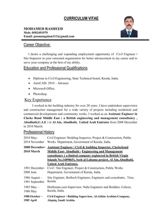 CURRICULUM VITAE
MOHAMED RASHEED
Mob: 0502491979
Email: poomangalam313@gmail.com
Career Objective:
I desire a challenging and expanding employment opportunity of Civil Engineer /
Site Inspector in your esteemed organization for better advancement in my career and to
serve your company at the best of my ability.
Education and Professional Qualifications
Diploma in Civil Engineering, State Technical board, Kerala, India.
AutoCAD- 2010 – Advance
Microsoft Office.
Photoshop.
Key Experience
I worked in the building industry for over 20 years. I have undertaken supervision
and construction management for a wide variety of projects including residential and
commercial developments and community works. I worked as an Assistant Engineer in
Clarke Bond Middle East ( a British engineering and management consultancy ,
Abudhabi,U.A.E ) in Al Ain, Abudhabi, United Arab Emirates from 2008 December
to 2010 March.
Professional History
2010 May- Civil Engineer/ Building Inspector, Project & Construction, Public
2014 November Works Department, Government of Kerala, India.
2008 December-
2010 March
Assistant Engineer / Civil & building Inspector, Clarkebond
Middle East- Abudhabi - Engineering and Management
consultancy ( a limited company registered in British Virgin
Islands No.1409865), Seeh al Lahama project, Al Ain,Abudhabi,
United Arab Emirates.
1991 December-
2008 June
Civil / Site Engineer, Project & Construction, Public Works
Department, Government of Kerala, India.
1986 August –
1991 September
Site Engineer, Builtech Engineers, Engineers and consultants, Tirur,
Kerala.
1985 May –
1986 May
Draftsman cum Supervisor, Naha Engineers and Builders, Calicut,
Kerala, India.
1980 October –
1985 April
Civil Engineer / Building Supervisor, Al-Atfain Arabian Company,
Abqaiq, Saudi Arabia.
 