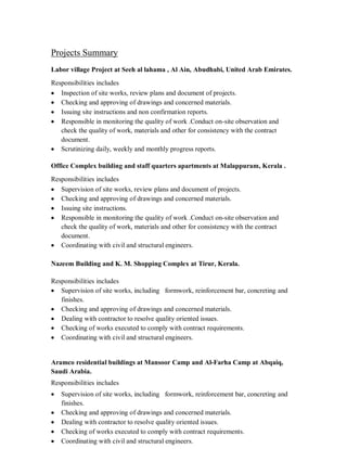 Projects Summary
Labor village Project at Seeh al lahama , Al Ain, Abudhabi, United Arab Emirates.
Responsibilities includes
Inspection of site works, review plans and document of projects.
Checking and approving of drawings and concerned materials.
Issuing site instructions and non confirmation reports.
Responsible in monitoring the quality of work .Conduct on-site observation and
check the quality of work, materials and other for consistency with the contract
document.
Scrutinizing daily, weekly and monthly progress reports.
Office Complex building and staff quarters apartments at Malappuram, Kerala .
Responsibilities includes
Supervision of site works, review plans and document of projects.
Checking and approving of drawings and concerned materials.
Issuing site instructions.
Responsible in monitoring the quality of work .Conduct on-site observation and
check the quality of work, materials and other for consistency with the contract
document.
Coordinating with civil and structural engineers.
Nazeem Building and K. M. Shopping Complex at Tirur, Kerala.
Responsibilities includes
Supervision of site works, including formwork, reinforcement bar, concreting and
finishes.
Checking and approving of drawings and concerned materials.
Dealing with contractor to resolve quality oriented issues.
Checking of works executed to comply with contract requirements.
Coordinating with civil and structural engineers.
Aramco residential buildings at Mansoor Camp and Al-Farha Camp at Abqaiq,
Saudi Arabia.
Responsibilities includes
Supervision of site works, including formwork, reinforcement bar, concreting and
finishes.
Checking and approving of drawings and concerned materials.
Dealing with contractor to resolve quality oriented issues.
Checking of works executed to comply with contract requirements.
Coordinating with civil and structural engineers.
 