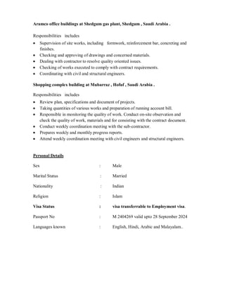 Aramco office buildings at Shedgum gas plant, Shedgum , Saudi Arabia .
Responsibilities includes
Supervision of site works, including formwork, reinforcement bar, concreting and
finishes.
Checking and approving of drawings and concerned materials.
Dealing with contractor to resolve quality oriented issues.
Checking of works executed to comply with contract requirements.
Coordinating with civil and structural engineers.
Shopping complex building at Mubarraz , Hofuf , Saudi Arabia .
Responsibilities includes
Review plan, specifications and document of projects.
Taking quantities of various works and preparation of running account bill.
Responsible in monitoring the quality of work. Conduct on-site observation and
check the quality of work, materials and for consisting with the contract document.
Conduct weekly coordination meeting with the sub-contractor.
Prepares weekly and monthly progress reports.
Attend weekly coordination meeting with civil engineers and structural engineers.
Personal Details
Sex : Male
Marital Status : Married
Nationality : Indian
Religion : Islam
Visa Status : visa transferrable to Employment visa.
Passport No : M 2404269 valid upto 28 September 2024
Languages known : English, Hindi, Arabic and Malayalam..
 