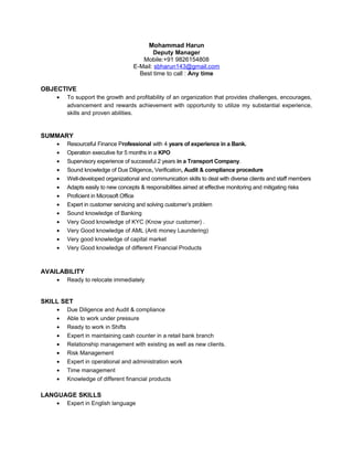 Mohammad Harun
Deputy Manager
Mobile:+91 9826154808
E-Mail: sbharun143@gmail.com
Best time to call : Any time
OBJECTIVE
• To support the growth and profitability of an organization that provides challenges, encourages,
advancement and rewards achievement with opportunity to utilize my substantial experience,
skills and proven abilities.
SUMMARY
• Resourceful Finance Professional with 4 years of experience in a Bank.
• Operation executive for 5 months in a KPO
• Supervisory experience of successful 2 years in a Transport Company.
• Sound knowledge of Due Diligence, Verification, Audit & compliance procedure
• Well-developed organizational and communication skills to deal with diverse clients and staff members
• Adapts easily to new concepts & responsibilities aimed at effective monitoring and mitigating risks
• Proficient in Microsoft Office
• Expert in customer servicing and solving customer’s problem
• Sound knowledge of Banking
• Very Good knowledge of KYC (Know your customer) .
• Very Good knowledge of AML (Anti money Laundering)
• Very good knowledge of capital market
• Very Good knowledge of different Financial Products
AVAILABILITY
• Ready to relocate immediately
SKILL SET
• Due Diligence and Audit & compliance
• Able to work under pressure
• Ready to work in Shifts
• Expert in maintaining cash counter in a retail bank branch
• Relationship management with existing as well as new clients.
• Risk Management
• Expert in operational and administration work
• Time management
• Knowledge of different financial products
LANGUAGE SKILLS
• Expert in English language
 