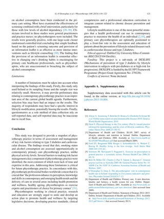 G. O’Donoghue et al. / Physiotherapy 100 (2014) 116–122 121
on alcohol consumption have been conducted in the pri-
mary care setting. Most have examined the effectiveness of
screening combined with a brief intervention, particularly for
those with low levels of alcohol dependency [28–30]. Cli-
nicians involved in these studies were general practitioners
and practice nurses; no physiotherapists were included. The
results were generally positive, with one large-scale cluster
randomised controlled trial concluding that simple feedback
based on the patient’s screening outcome and provision of
an information leaﬂet is as effective as more intense inter-
ventions such as lifestyle counselling [30]. The ﬁnding that
the provision of an information leaﬂet is somewhat effec-
tive in changing one’s drinking habits is encouraging for
primary care healthcare professionals, such as physiother-
apists, who are unaccustomed to broaching the subject of
alcohol consumption.
Limitations
A number of limitations must be taken into account when
interpreting the ﬁndings of this study. Firstly, this study only
used Ireland as its sampling frame and the sample size was
relatively small. However, it may provide preliminary data
relating to contemporary physiotherapy practice in an impor-
tant area of the current global health agenda. Furthermore,
selection bias may have had an impact on the results. The
majority of respondents may have had a speciﬁc interest in
lifestyle modiﬁcation, potentially biasing the results. Finally,
questionnaires as a sole method of data collection rely on
self-reported data, and self-reported data may be inaccurate
due to recall bias.
Conclusion
This study was designed to provide a snapshot of phys-
iotherapy practice in terms of assessment and management
of key risk factors relating to type 2 diabetes and cardiovas-
cular disease. The ﬁndings reveal that diet, smoking status
and alcohol consumption are assessed opportunistically in
contemporary primary care physiotherapy practice, unlike
physical activity levels. Several barriers to making risk factor
managementakeycomponentofphysiotherapypracticewere
identiﬁed, the most common of which were lack of time and
expertise in this area. Addressing these limitations is critical
for future physiotherapy practice. In concordance with this,
physiotherapy professional bodies worldwide concur that it is
crucialthat‘theprofessionenhanceitsperception,knowledge
and skills in contemporary and emerging health trends and the
delivery of care in several areas including health promotion
and wellness, healthy ageing, physiotherapists as exercise
experts and practitioners of choice for primary contact’ [31].
Physiotherapists working in clinical practice, research
and education are strongly urged to unite and develop an
action plan to promote health and wellness by targeting
legislative decisions, developing practice standards, clinical
competencies and a professional education curriculum to
integrate content related to chronic disease prevention and
management.
Lifestyle modiﬁcation is one of the most powerful strate-
gies that a health professional can use in contemporary
practice to maximise the health of an individual [2,10], and
primary care physiotherapists are optimally positioned to
play a front-line role in the assessment and education of
patientsaboutthepreventionoflifestyle-relateddiseasessuch
as cardiovascular disease and type 2 diabetes.
Ethical approval: Dublin City University Ethics Commit-
tee (REC/2012/104 Dexlife).
Funding: This project is a sub-study of DEXLIFE
(Mechanisms of prevention of type 2 diabetes by lifestyle
intervention in subjects with pre-diabetes or at high-risk for
progression). DEXLIFE is funded by the EU FP7 Framework
Programme (Project Grant Agreement No: 279228).
Conﬂicts of interest: None declared.
Appendix A. Supplementary data
Supplementary data associated with this article can be
found, in the online version, at http://dx.doi.org/10.1016/
j.physio.2013.10.004.
References
[1] Alwan A, Armstrong T, Bettcher D, Branca G, Chisholm D, Ezzati M,
et al. Global status report on noncommunicable diseases 2010. Geneva:
World Health Organization; 2010.
[2] Dean E. Physical therapy in the 21st century (Part I): toward practice
informed by epidemiology and the crisis of lifestyle conditions. Phys-
iother Theory Prac 2009;25:330–53.
[3] Department of Health and Children. SLAN 2007: survey of
lifestyle, attitudes and nutrition in Ireland. Dublin: Department
of Health and Children; 2008. Available at: http://www.slan06.ie/
SLAN2007MainReport.pdf (last accessed March 2009).
[4] Ford ES, Bergmann MM, Kroger J, Schienbkiewitz A, Weikert C,
Boeing H. Healthy living is the best revenge. Arch Intern Med
2009;169:1355–62.
[5] Sorensen JB, Skovgaard T, Puggaard L. Exercise on prescription in
general practice: a systematic review. Primary Health Care 2006;24:
69–74.
[6] Britt H, Miller GC, Charles J, Pan Y, Valenti L, Bayram C. General
practice activity in Australia 2005–06. General Practice Series No. 19.
AIHW Cat. No. GEP 19. Canberra: Australian Institute of Health and
Welfare; 2007.
[7] O’Donoghue G, Dean E. The physiotherapists’ role in contemporary
health care in Ireland: responding to 21st century indicators and prior-
ities. Physiother Ireland 2010;674:7–12.
[8] Department of Health and Children. Primary care. A new direction.
Quality and fairness; a health system for you. Dublin: Depart-
ment of Health and Children; 2001. Available at: http://www.dohc.ie/
publications/fulltext/primary care new direction/ (last accessed June
2009).
[9] Department of Health and Children. Statement of Strategy 2012–2015.
Dublin, Ireland: Department of Health and Children; 2012. Available
at: http://www.dohc.ie/publications/pdf/Statement of Strategy 2012-
2015.pdf?direct=1 (last accessed January 2013).
 