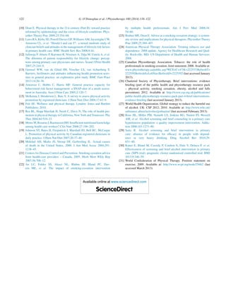122 G. O’Donoghue et al. / Physiotherapy 100 (2014) 116–122
[10] Dean E. Physical therapy in the 21st century (Part II): toward practice
informed by epidemiology and the crisis of lifestyle conditions. Phys-
iother Theory Prac 2009;25:354–68.
[11] Laws RA, Kirby SE, Powell Davies GP, Williams AM, Jayasinghe UW,
Amoroso CL, et al. ‘Should I and can I?’: a mixed methods study of
clinician beliefs and attitudes in the management of lifestyle risk factors
in primary health care. BMC Health Serv Res 2008;8:44.
[12] Jallinoja P, Absetz P, Kuronen R, Nissinen A, Talja M, Uutela A, et al.
The dilemma of patient responsibility for lifestyle change: percep-
tions among primary care physicians and nurses. Scand J Prim Health
2007;25:244–9.
[13] Geensel WW, van de Glind IM, Visscher LS, van Achterberg T.
Barriers, facilitators and attitudes inﬂuencing health promotion activ-
ities in general practice: an explorative pilot study. BMC Fam Pract
2013;14:20–30.
[14] Amoroso C, Hobbs C, Harris MF. General practice capacity for
behavioural risk factor management: a SNAP-shot of a needs assess-
ment in Australia. Aust J Prim Care 2005;2:120–7.
[15] McKenna J, Henderson L, Baic S. A survey to assess physical activity
promotion by registered dieticians. J Hum Nutr Diet 2004;17:63–9.
[16] Fair SE. Wellness and physical therapy. London: Jones and Bartlett
Publishers; 2010.
[17] Rea BL, Hopp Marshak H, Neish C, Davis N. The role of health pro-
motion in physical therapy in California, New York and Tennessee. Phy
Ther 2004;84:510–23.
[18] MoweM,BosaeusI,RasmussenHH.Insufﬁcientnutritionalknowledge
among health care workers? Clin Nutr 2008;27:196–202.
[19] Johnson ST, Bates H, Fitzpatrick J, Marshall JD, Bell RC, McCargar
L. Promotion of physical activity by Canadian registered dieticians in
daily practice. J Hum Nut Diet 2007;20:37–40.
[20] Mokdad AH, Marks JS, Stroup DF, Gerberding JL. Actual causes
of death in the United States, 2000. J Am Med Assoc 2004;291:
1238–45.
[21] Centers for Disease Control and Prevention. Smoking cessation advice
from health-care providers – Canada, 2005. Morb Mort Wkly Rep
2007;56:708–12.
[22] An LC, Foldes SS, Alesci NL, Bluhm JH, Bland PC, Dav-
ern ME, et al. The impact of smoking-cessation intervention
by multiple health professionals. Am J Prev Med 2008;34:
54–60.
[23] Bodner ME, Dean E. Advice as a smoking cessation strategy: a system-
atic review and implications for physical therapists. Physiother Theory
Prac 2009;25:369–407.
[24] American Physical Therapy Association. Treating tobacco use and
dependence: 2008 update. Agency for Healthcare Research and Qual-
ity. Rockville, MD: US Department of Health and Human Services;
2008.
[25] Canadian Physiotherapy Association. Tobacco: the role of health
professionals in smoking cessation. Joint statement; 2008. Available at:
www.physiotherapy.ca/public.asp?WCE=C=47|K=222537|RefreshT=
222559|RefreshS=LeftNav|RefreshD=2225592 (last accessed January
2013).
[26] Chartered Society of Physiotherapy. Brief interventions: evidence
brieﬁng (part of the public health and physiotherapy resource pack
– physical activity, smoking cessation, obesity, alcohol and falls
prevention); 2012. Available at: http://www.csp.org.uk/publications/
public-health-physiotherapy-resource-pack-part-4-brief-interventions-
evidence-brieﬁng (last accessed January 2013).
[27] World Health Organization. Global strategy to reduce the harmful use
of alcohol. UK: CSP 2012; 2010. Available at: http://www.who.int/
substance abuse/activities/gsrhua/en/ (last accessed February 2013).
[28] Rose HL, Miller PM, Nemeth LS, Jenkins RG, Nietert PJ, Wessell
AM, et al. Alcohol screening and brief counseling in a primary care
hypertensive population: a quality improvement intervention. Addic-
tion 2008;103:1271–80.
[29] Saitz R. Alcohol screening and brief intervention in primary
care: absence of evidence for efﬁcacy in people with depend-
ence or very heavy drinking. Drug Alcohol Rev 2010;29:
631–40.
[30] Kaner E, Bland M, Cassidy P, Coulton S, Dale V, Deluca P, et al.
Effectiveness of screening and brief alcohol intervention in primary
care (SIPS trial): pragmatic cluster randomised controlled trial. BMJ
2013;9:346–59.
[31] World Confederation of Physical Therapy. Position statement on
exercise; 2009. Available at: http://www.wcpt.org/node/29462 (last
accessed March 2013).
Available online at www.sciencedirect.com
ScienceDirect
 