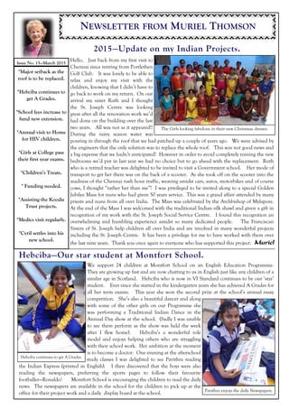 NEWSLETTER FROM MURIEL THOMSON
2015—Update on my Indian Projects.
Hebciba—Our star student at Montfort School.
Hello, Just back from my first visit to
Chennai since retiring from Portlethen
Golf Club. It was lovely to be able to
relax and enjoy my visit with the
children, knowing that I didn’t have to
go back to work on my return. On our
arrival my sister Ruth and I thought
the St. Joseph Centre was looking
great after all the renovation work we’d
had done on the building over the last
two years. All was not as it appeared!!
During the rainy season water was
pouring in through the roof that we had patched up a couple of years ago. We were advised by
the engineers that the only solution was to replace the whole roof. This was not good news and
a big expense that we hadn’t anticipated! However in order to avoid completely ruining the new
bedrooms we’d put in last year we had no choice but to go ahead with the replacement. Ruth
who is a retired teacher was delighted to be invited to visit a Government school. Her mode of
transport to get her there was on the back of a scooter. As she took off on the scooter into the
madness of the Chennai rush hour traffic, weaving amidst cars, autos, motorbikes and of course
cows, I thought “rather her than me”! I was privileged to be invited along to a special Golden
Jubilee Mass for nuns who had given 50 years service. This was a grand affair attended by many
priests and nuns from all over India. The Mass was celebrated by the Archbishop of Mylapore.
At the end of the Mass I was welcomed with the traditional Indian silk shawl and given a gift in
recognition of my work with the St. Joseph Social Service Centre. I found this recognition an
overwhelming and humbling experience amidst so many dedicated people. The Franciscan
Sisters of St. Joseph help children all over India and are involved in many wonderful projects
including the St. Joseph Centre. It has been a privilege for me to have worked with them over
the last nine years. Thank you once again to everyone who has supported this project. Muriel
We support 24 children at Montfort School on an English Education Programme.
They are growing up fast and are now chatting to us in English just like any children of a
similar age in Scotland. Hebciba who is now in VI Standard continues to be our ‘star’
student. Ever since she started in the kindergarten years she has achieved A Grades for
all her term exams. This year she won the second prize at the school’s annual essay
competition. She’s also a beautiful dancer and along
with some of the other girls on our Programme she
was performing a Traditional Indian Dance in the
Annual Day show at the school. (Sadly I was unable
to see them perform as the show was held the week
after I flew home). Hebciba’s a wonderful role
model and enjoys helping others who are struggling
with their school work. Her ambition at the moment
is to become a doctor. One evening at the afterschool
study classes I was delighted to see Pavithra reading
the Indian Express (printed in English). I then discovered that the boys were also
reading the newspapers, preferring the sports pages to follow their favourite
footballer—Ronaldo! Montfort School is encouraging the children to read the daily
news. The newspapers are available in the school for the children to pick up at the
office for their project work and a daily display board at the school.
Issue No. 15—March 2015
*Major setback as the
roof is to be replaced.
*Hebciba continues to
get A Grades.
*School fees increase to
fund new extension.
*Annual visit to Home
for HIV children.
*Girls at College pass
their first year exams.
*Children’s Treats.
* Funding needed.
*Assisting the Koodu
Trust projects.
*Medics visit regularly.
*Cyril settles into his
new school.
Hebciba continues to get A Grades.
The Girls looking fabulous in their new Christmas dresses.
Pavithra enjoys the daily Newspapers.
 