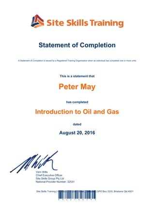 Statement of Completion
A Statement of Completion is issued by a Registered Training Organisation when an individual has completed one or more units
This is a statement that
Peter May
has completed
Introduction to Oil and Gas
dated
August 20, 2016
Vern Wills
Chief Executive Officer
Site Skills Group Pty Ltd
National Provider Number: 32531
Site Skills Training | 4th Floor, 96 Albert Street, Brisbane | GPO Box 3335, Brisbane Qld 4001
S 8 y w 1 Z A Z 5 X
Powered by TCPDF (www.tcpdf.org)
 