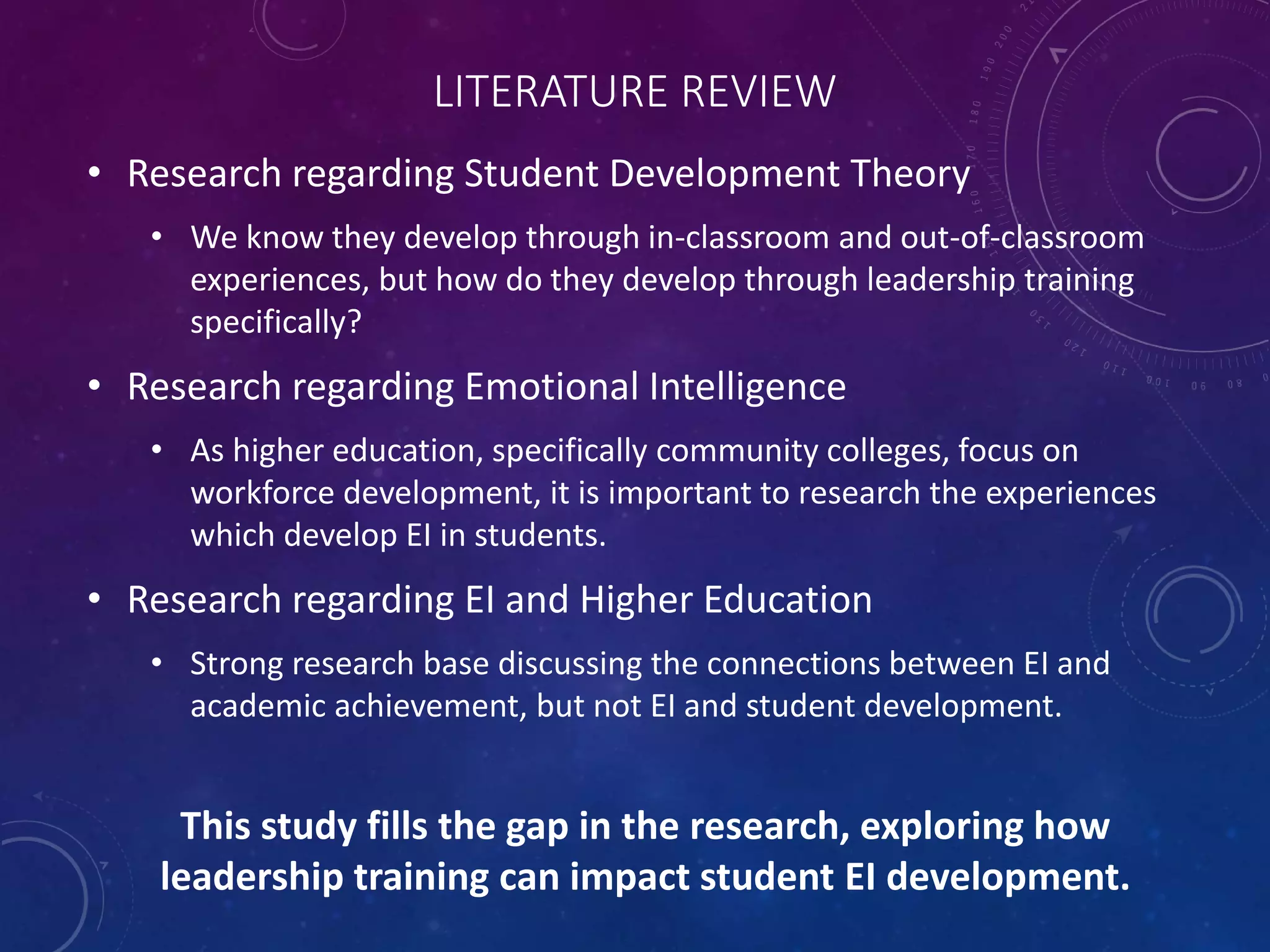 LITERATURE REVIEW
• Research regarding Student Development Theory
• We know they develop through in-classroom and out-of-classroom
experiences, but how do they develop through leadership training
specifically?
• Research regarding Emotional Intelligence
• As higher education, specifically community colleges, focus on
workforce development, it is important to research the experiences
which develop EI in students.
• Research regarding EI and Higher Education
• Strong research base discussing the connections between EI and
academic achievement, but not EI and student development.
This study fills the gap in the research, exploring how
leadership training can impact student EI development.
 