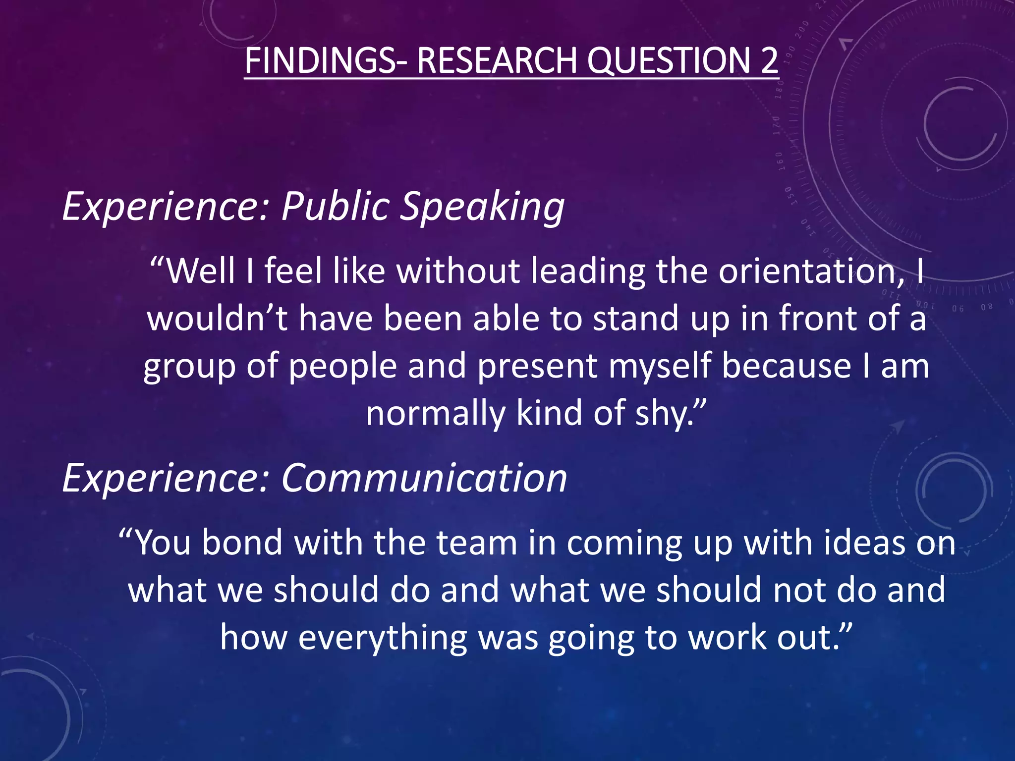 FINDINGS- RESEARCH QUESTION 2
Experience: Public Speaking
“Well I feel like without leading the orientation, I
wouldn’t have been able to stand up in front of a
group of people and present myself because I am
normally kind of shy.”
Experience: Communication
“You bond with the team in coming up with ideas on
what we should do and what we should not do and
how everything was going to work out.”
 