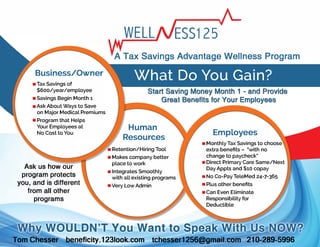 Business/Owner
• Tax Savings of
$600/year/employee
• Savings Begin Month 1
• Ask About Ways to Save
on Major Medical Premiums
• Program that Helps
Your Employees at
No Cost to You
Ask us how our
program protects
you, and is different
from all other
programs
WELL ESS125
A Tax Savings Advantage Wellness Program
Human
Resources
• Retention/Hiring Tool
• Makes company better
place to work
• Integrates Smoothly
with all existing programs
• Very Low Admin
Employees
• Monthly Tax Savings to choose
extra benefits - "with no
change to paycheck"
• Direct Primary Care Same/Next
Day Appts and $10 copay
• No Co-Pay TeleMed 24-7-365
• Plus other benefits
• Can Even Eliminate
Responsibility for
Deductible
Tom Chesser beneficity.123look.com tchesser1256@gmail.com 210-289-5996
 