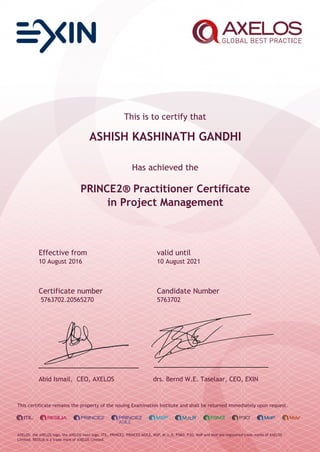This is to certify that
ASHISH KASHINATH GANDHI
Has achieved the
PRINCE2® Practitioner Certificate
in Project Management
Effective from valid until
10 August 2016 10 August 2021
Certificate number Candidate Number
5763702.20565270 5763702
Abid Ismail, CEO, AXELOS drs. Bernd W.E. Taselaar, CEO, EXIN
This certificate remains the property of the issuing Examination Institute and shall be returned immediately upon request.
AXELOS, the AXELOS logo, the AXELOS swirl logo, ITIL, PRINCE2, PRINCE2 AGILE, MSP, M_o_R, P3M3, P3O, MoP and MoV are registered trade marks of AXELOS
Limited. RESILIA is a trade mark of AXELOS Limited.
 
