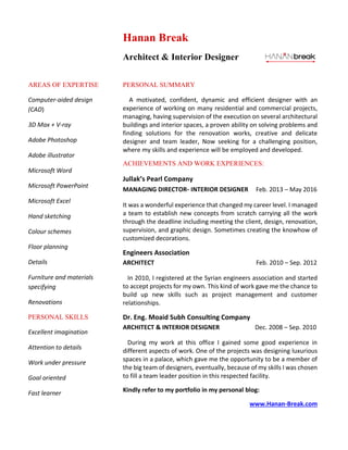 AREAS OF EXPERTISE
Computer-aided design
(CAD)
3D Max + V-ray
Adobe Photoshop
Adobe illustrator
Microsoft Word
Microsoft PowerPoint
Microsoft Excel
Hand sketching
Colour schemes
Floor planning
Details
Furniture and materials
specifying
Renovations
PERSONAL SKILLS
Excellent imagination
Attention to details
Work under pressure
Goal oriented
Fast learner
Hanan Break
Architect & Interior Designer
PERSONAL SUMMARY
A motivated, confident, dynamic and efficient designer with an
experience of working on many residential and commercial projects,
managing, having supervision of the execution on several architectural
buildings and interior spaces, a proven ability on solving problems and
finding solutions for the renovation works, creative and delicate
designer and team leader, Now seeking for a challenging position,
where my skills and experience will be employed and developed.
ACHIEVEMENTS AND WORK EXPERIENCES:
Jullak’s Pearl Company
MANAGING DIRECTOR- INTERIOR DESIGNER Feb. 2013 – May 2016
It was a wonderful experience that changed my career level. I managed
a team to establish new concepts from scratch carrying all the work
through the deadline including meeting the client, design, renovation,
supervision, and graphic design. Sometimes creating the knowhow of
customized decorations.
Engineers Association
ARCHITECT Feb. 2010 – Sep. 2012
In 2010, I registered at the Syrian engineers association and started
to accept projects for my own. This kind of work gave me the chance to
build up new skills such as project management and customer
relationships.
Dr. Eng. Moaid Subh Consulting Company
ARCHITECT & INTERIOR DESIGNER Dec. 2008 – Sep. 2010
During my work at this office I gained some good experience in
different aspects of work. One of the projects was designing luxurious
spaces in a palace, which gave me the opportunity to be a member of
the big team of designers, eventually, because of my skills I was chosen
to fill a team leader position in this respected facility.
Kindly refer to my portfolio in my personal blog:
www.Hanan-Break.com
 
