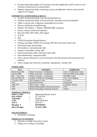  Develop sound understanding of IT operations and related applications and IT systems as well
as business related processes and procedures.
 Maintain adequate knowledge of operating systems and application software used to provide
a high level of support.
EXPERIENCE / KNOWLEDGE & SKILLS
 Excellent technical knowledge of pcs and desktop hardware.
 Working technical knowledge of current protocols, operating systems and standards.
 Ability to operate tools, components and peripheral accessories.
 Software and Hardware troubleshooting
 Windows XP, Window 7, Windows 2000/2003/2008 experience
 Routers, switches and firewall experience
 Microsoft Office 2007, Office 2010 support
 TCP/ IP
 SQL
 VERITAS Enterprise Backup Software
 Working knowledge of SMS, AD, Exchange 2007/2010 and remote control tools
 Professional image and grooming
 Self-confidence and interpersonal skills
 Analytical and problem solving skills
 Good communication (both verbal and written) skills
 Good administration management skills
 Able to operate effectively in a team environment with both technical and nontechnical team
members.
 Able to manage time effectively, set priorities appropriately, schedule calls.
SCHOLASTIC
Year Institution Qualification
March-June 2001 Mehar Associates –Certification Java 2 Certification Course
Jan-Jun 2000 Mehar Associates –Certification Oracle 8 DBA & Developer
Mar – Aug 1999 Mehar Associates –Certification RPG400/ Cobol
Dec 94 to Dec 96 Institute of Software Technology Tow Years Diploma
V-FoxPro 1995 Pak Computer Centre V-FoxPro
1991 KarachiUniversity Graduation
1986-1987 Short Course – Basic Computer Science
1987 Board of Intermediate Education Karachi FSC
1985 Board of Secondary Education Karachi Metric
PERSONAL PROFILE
Father’s Name : Muhammad Shamim Ashraf
Date ofBirth : 25th
Feb 1970
Nationality : Pakistani
CNIC : 42101-9567836-9
NTN # : 2457779-7
Passport # : KM1848361
Date of Expiry : 16 AUG 2020
FIELD INTEREST
 Information Technology
PERSONAL STATEMENT
 Education is a bridge from misery to hope.
 Nothing is as a strong as Team Spirit
 
