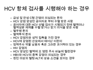 HCV 항체 검사를 시행해야 하는 경우
– 급성 및 만성 C형 간염이 의심되는 환자
– HCV 감염 양성인 공여자로 부터 수혈 받은 사람
– 공여자에 대한 HCV 선별 검사가 시행되기 전에 혈액이나
혈액성분 제제를 수혈 받거나 장기 이식을 받은 사람
– 혈우병 환자
– 혈액투석 환자
– HCV 감염자와 성적 접촉을 가진 경우
– HCV에 감염된 산모에서 태어난 어린이
– 정맥주사 약물 남용자 혹은 그러한 과거력이 있는 경우
– HIV 감염자
– HCV 양성인 혈액에 오 염된 주사 바늘에 찔린경우
– HBV와 HCV의 중복 감염이 의심되는 경우
– 원인 미상의 혈청 ALT치 상승 소견을 보이는 경우

 