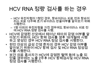 HCV RNA 정량 검사를 하는 경우
– HCV 유전자형이 1형인 경우, 항바이러스 치료 전과 항바이
러스 치료 12주째 초기 바이러스 반을여부를 알아보기 위해
시행한다.
– 1형 이외의 유전자형을 가진 경우에도 항바이러스 치료 전
에 HCV RNA 정량 검사를 시행.

• HCV에 감염된 산모에서 태어난 태아의 감염 여부를 알
아보기 위하여, HCV 항체 검사를 생후 18개월에 시행
하고 양성인 경우 HCV RNA 정성 검사를 시행한다.
• 원인 미상의 급성 간염 환자의 경우 HCV 감염 여부를
알아보기 위하여 HCV 항체 검사 및 HCV RNA 정성검
사를 시행한다.
• 보건 의료 종사자가 HCV에 감염된 혈액 등에 노출 되
었을 경우에는 노출 2주후 HCV 항체검사및 HCV RNA
정성 검사를 시행한다.

 