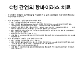 C형 간염의 항바이러스 치료
•

유전자형에 관계없이 SVR에 도달할 가능성이 가장 높은 치료 방법은 페그 인터페론과 리바
비린의 병합 요법이다.

•

HCV 유전자형이 1형인 경우 항바이러스 치료
–
–
–
–
–
–

•

페그 인터페론과 리바비린을 48주 동안 사용한다.
페그 인터페론 알파-2a(Pegasys, Roche)는 체중과 무관하게 180 microg을 페그 인터페론 알파2b(Peg-Intron, Schering-Plough)는 Kg당 1.5 microg을 주 1회 피하 투여한다.
리바비린 하루 용량은 체중 75kg 미만이면 1,000mg, 75kg 이상이면 1,200mg을 사용한다.
체중
에 따라 감량할 수 있으며, 추후 연구 결과에 따라 용량 조절이 가능하다.
HCV RNA 정량 검사는 치료 시작 전과 치료 12주에 시행한다. 치료 종료 시와 종료 후 6개월째 HCV
RNA 정성검사를 시행한다.
EVR이 없으면 끊는것을 고려할 수 있다.
치료 종료 시 HCV RNA가 음성으로 전환되었더라도 종료 24주 후에 HCV RNA를 재검사하여 SVR을
확인해야 한다.

HCV 유전자형이 2,3형인 경우 항바이러스 치료
–
–
–
–

페그 인터페론 + 리바비린을 24주간 사용한다.
페그 인터페론 알파-2a(페가시스, 로슈)는 체중과 무관하게 180 microg을 페그 인터페론 알파-2b(페
그인트론, 쉐링 프라우)는 Kg당 1.5 microg을 주 1회 피하 투여한다.
리바비린 용량은 하루 800 mg을 사용한다.
치료 종료 시 HCV RNA가 음성으로 전환되었더라도 종료 24주 후에 HCV RNA를 재검사 하여 SVR
을 확인해야 한다.

 