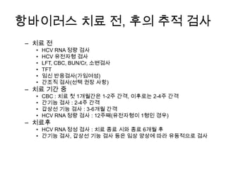 항바이러스 치료 전, 후의 추적 검사
– 치료 전
•
•
•
•
•
•

HCV RNA 정량 검사
HCV 유전자형 검사
LFT, CBC, BUN/Cr, 소변검사
TFT
임신 반응검사(가임여성)
간조직 검사(선택 권장 사항)

•
•
•
•

CBC : 치료 첫 1개월간은 1-2주 간격, 이후로는 2-4주 간격
간기능 검사 : 2-4주 간격
갑상선 기능 검사 : 3-6개월 간격
HCV RNA 정량 검사 : 12주째(유전자형이 1형인 경우)

– 치료 기간 중

– 치료후

• HCV RNA 정성 검사 : 치료 종료 시와 종료 6개월 후
• 간기능 검사, 갑상선 기능 검사 등은 임상 양상에 따라 유동적으로 검사

 