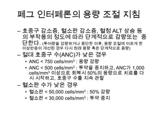 페그 인터페론의 용량 조절 지침
– 호중구 감소증, 혈소판 감소증, 혈청 ALT 상승 등
의 부작용의 정도에 따라 단계적으로 감량또는 중
단한다. (투여량을 감량하거나 중단한 이후, 용량 조절에 이르게 한
이상반응이 개선된 경우 다시 원래 용량 혹은 단계적으로 증량)

– 절대 호중구 수(ANC)가 낮은 경우
• ANC < 750 cells/mm3 : 용량 감량
• ANC < 500 cells/mm3 : 투약을 중지하고, ANC가 1,000
cells/mm3 이상으로 회복시 50%의 용량으로 치료를 다
시 시작하고, 호중구 수를 지속 관찰

– 혈소판 수가 낮은 경우
• 혈소판 < 50,000 cells/mm3 : 50% 감량
• 혈소판 < 30,000 cells/mm3 : 투약 중지

 