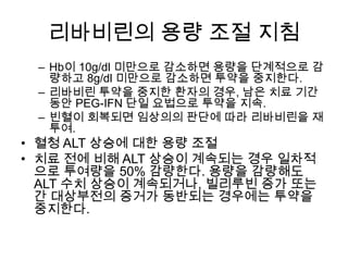 리바비린의 용량 조절 지침
– Hb이 10g/dl 미만으로 감소하면 용량을 단계적으로 감
량하고 8g/dl 미만으로 감소하면 투약을 중지한다.
– 리바비린 투약을 중지한 환자의 경우, 남은 치료 기간
동안 PEG-IFN 단일 요법으로 투약을 지속.
– 빈혈이 회복되면 임상의의 판단에 따라 리바비린을 재
투여.

• 혈청 ALT 상승에 대한 용량 조절
• 치료 전에 비해 ALT 상승이 계속되는 경우 일차적
으로 투여량을 50% 감량한다. 용량을 감량해도
ALT 수치 상승이 계속되거나, 빌리루빈 증가 또는
간 대상부전의 증거가 동반되는 경우에는 투약을
중지한다.

 