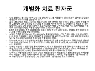 개별화 치료 환자군
•
•

•
•

•
•
•

정상 혈청 ALT를 가진 HCV 감염자는 간조직 검사를 시행할 수 있으며 조직 검사상 간질환의
중증도에 따라 치료를 결정할 수 있다.
급성 c형 간염의 치료 시점이나 치료 기간에 대한 분면한 제안은 아직 없으나 자연 관해를 위
해 급성 발병 이후 2-4개월 동안 관찰 후 치료를 시작하여 적어도 6개월 이상 치료하는 것이
합당하다. 급성 C형 간염 치료에서 표준적인 인터페론 단독치료 혹은 페그 인터페론을 사용
하며 리바비린의 병합 사용은 선별적으로 고려되어야 한다.
B형과 C형 간염의 중복 감염에서의 치료는 아직 확정된 바가 없으나 간염의 주된 원인 바이
러스를 우선 치료할 것을 권유한다.
심각한 간질환의 가능성이 있는 HIV/HCV 중복 감염자에서 C형 간염 치료는 반드시 시행되
어야 하며, 초기치료는 페그 인터페론과 리바비린을 48주간 사용한다. 이때 치료의 부작용이
일어날 가능성이 높으므로 주의 깊게 관찰되어야 한다.
간이식후 HCV 감염의 치료는 부작용이 흔하므로 주의를 요하며 이식의 경험이 많은 의사의
지휘 하에 시행되어야 한다. 항바이러스 치료는 일반적으로 심장, 폐, 신이식을 받은 환자에
서는 금기이다.
신부전 또는 말기 신장 질환 환자에서 HCV 의 치료 필요성이 높은 경우 인터페론만으로 치
료할 수 있으며, 혈액투석 환자에서 페그 인터페론 알파 단독 요법을 고려하고 부작용을 주
의 깊게 관찰한다. 신부전 환자에서 리바비린 치료를 시행해서는 안 된다.
정맥주사 약물 남용자에서 HCV 감염의 치료는 본인이 치료를 받기 원하며 면밀한 추적관찰
이나 피임을 시행할 의지와 능력이 있다면 가능하다. 지속적인 약물 남용에 대한 주의와 이
에 따른 정신과적 상담은 만성 C형 간염 치료에 대한 중요한 보조 치료이다.

 