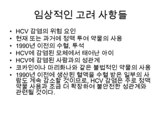 임상적인 고려 사항들
•
•
•
•
•
•
•

HCV 감염의 위험 요인
현재 또는 과거에 정맥 투여 약물의 사용
1990년 이전의 수혈, 투석
HCV에 감염된 모체에서 태어난 아이
HCV에 감염된 사람과의 성관계
코카인이나 마리화나와 같은 불법적인 약물의 사용
1990년 이전에 생산된 혈액을 수혈 받은 일부의 사
람도 계속 감소할 것이므로, HCV 감염은 주로 정맥
약물 사용과 조금 더 확장하여 불안전한 성관계와
관련될 것이다.

 
