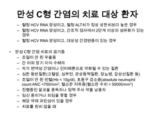만성 C형 간염의 치료 대상 환자
– 혈청 HCV RNA 양성이고, 혈청 ALT치가 정상 상한치보다 놓은 경우
– 혈청 HCV RNA 양성이고, 간조직 검사에서 2단계 이상의 섬유화가 있는
경우
– 혈청 HCV RNA 양성이고, 대상성 간경변증이 있는 경우
•

만성 C형 간염 치료의 금기증
– 조절이 안 된 우울증
– 간 이외 장기 이식 수혜자
– 자가 면역성 간염이나 인터페론으로 악화될 수 있는 질환
– 심한 동반질환(고혈압, 심부전, 관상동맥질환, 당뇨병, 갑상선질환 등)
– 조절이 안 된 빈혈(Hb < 10g/dl), 호중구 감소증(absolute neutrophil
count ANC <750/mm3, 혈소판 저하증(혈소판 수치 < 50000/mm3)
– 진행중인 알코올 중독자나 정맥 주사 약물 남용자
– 임신 중이거나 피임을 못할 경우
– 해당 약제 과민성이 있을 경우
– 치료를 원치 않을 때

 